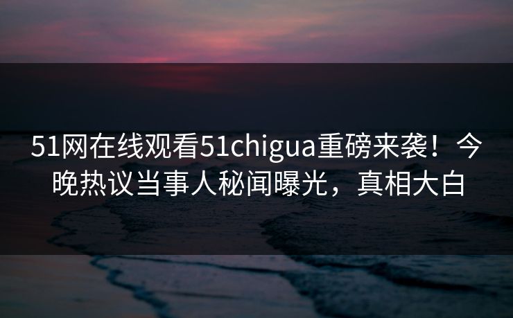 51网在线观看51chigua重磅来袭！今晚热议当事人秘闻曝光，真相大白