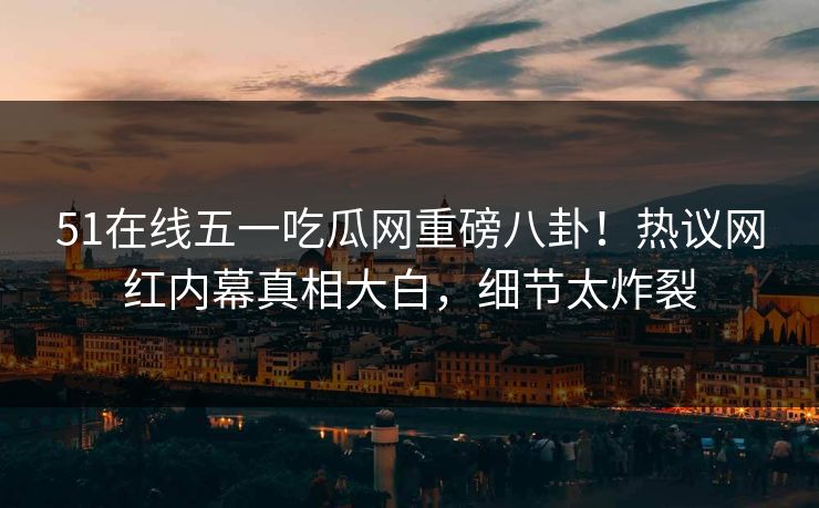 51在线五一吃瓜网重磅八卦！热议网红内幕真相大白，细节太炸裂