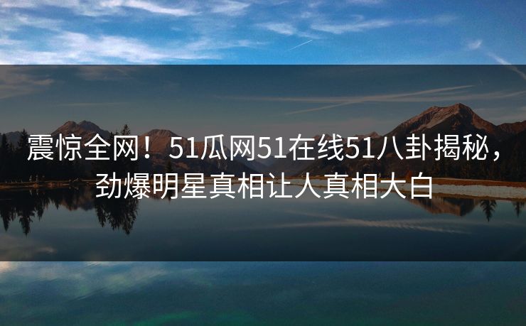 震惊全网！51瓜网51在线51八卦揭秘，劲爆明星真相让人真相大白