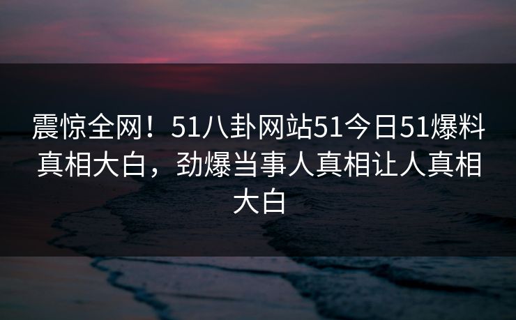 震惊全网！51八卦网站51今日51爆料真相大白，劲爆当事人真相让人真相大白