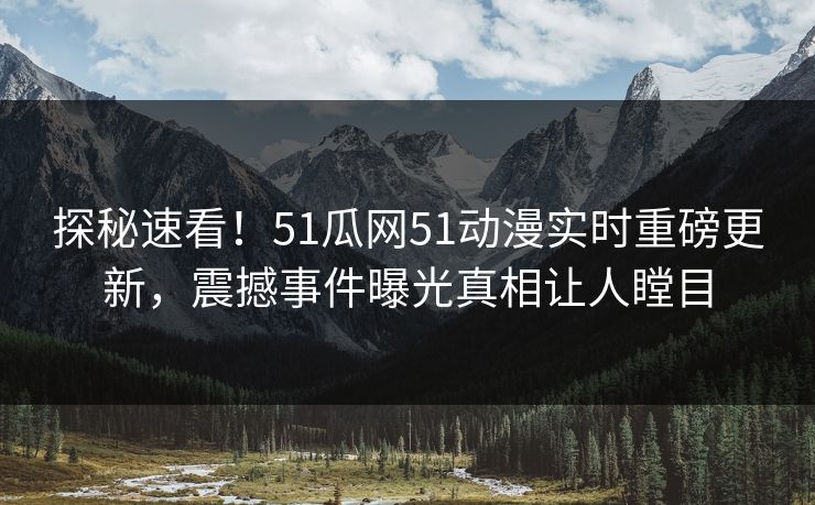 探秘速看！51瓜网51动漫实时重磅更新，震撼事件曝光真相让人瞠目