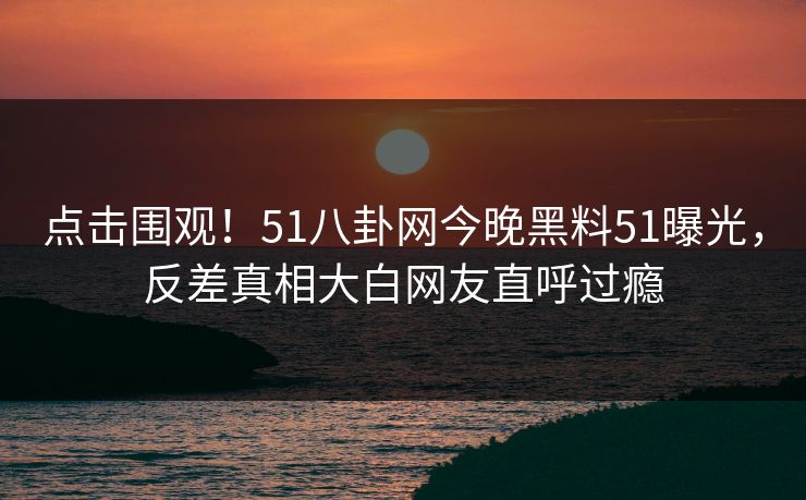 点击围观！51八卦网今晚黑料51曝光，反差真相大白网友直呼过瘾