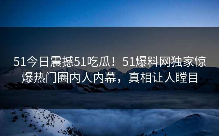 51今日震撼51吃瓜！51爆料网独家惊爆热门圈内人内幕，真相让人瞠目
