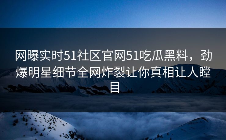 网曝实时51社区官网51吃瓜黑料，劲爆明星细节全网炸裂让你真相让人瞠目