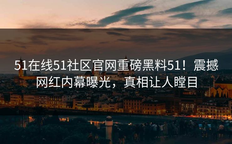 51在线51社区官网重磅黑料51！震撼网红内幕曝光，真相让人瞠目