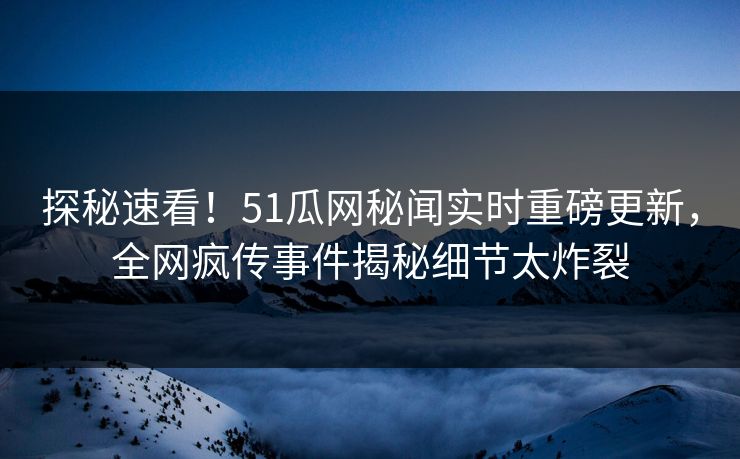 探秘速看！51瓜网秘闻实时重磅更新，全网疯传事件揭秘细节太炸裂
