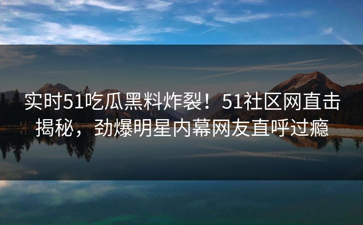 实时51吃瓜黑料炸裂！51社区网直击揭秘，劲爆明星内幕网友直呼过瘾