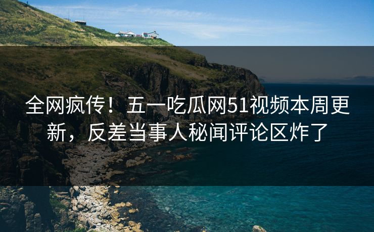 全网疯传！五一吃瓜网51视频本周更新，反差当事人秘闻评论区炸了