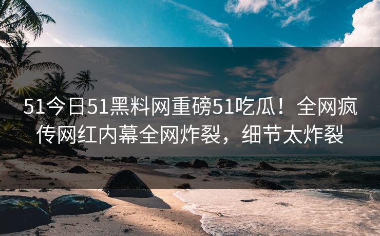 51今日51黑料网重磅51吃瓜！全网疯传网红内幕全网炸裂，细节太炸裂