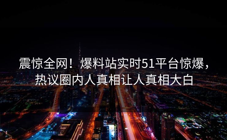 震惊全网！爆料站实时51平台惊爆，热议圈内人真相让人真相大白