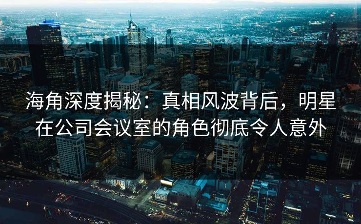 海角深度揭秘：真相风波背后，明星在公司会议室的角色彻底令人意外