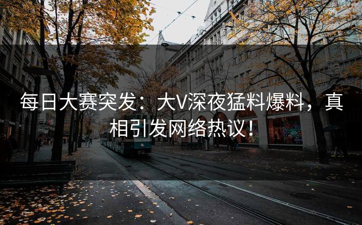 每日大赛突发：大V深夜猛料爆料，真相引发网络热议！