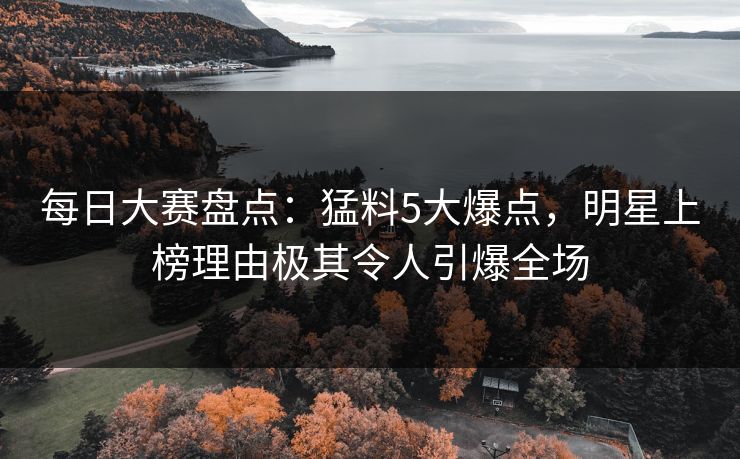 每日大赛盘点：猛料5大爆点，明星上榜理由极其令人引爆全场