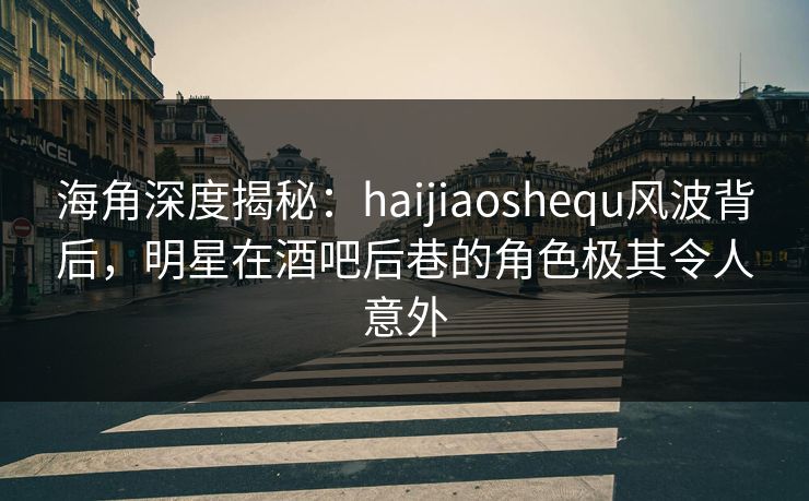 海角深度揭秘：haijiaoshequ风波背后，明星在酒吧后巷的角色极其令人意外