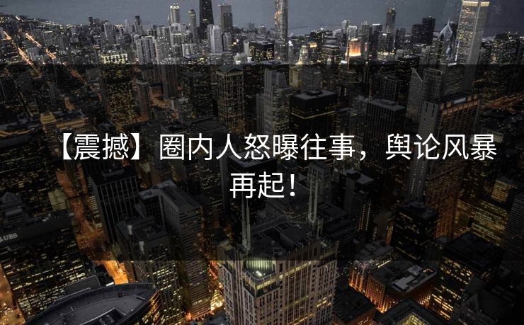 【震撼】圈内人怒曝往事，舆论风暴再起！