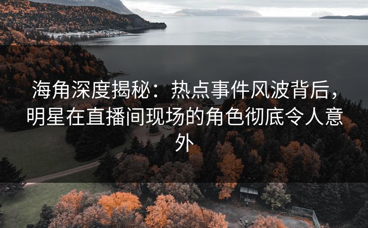 海角深度揭秘：热点事件风波背后，明星在直播间现场的角色彻底令人意外