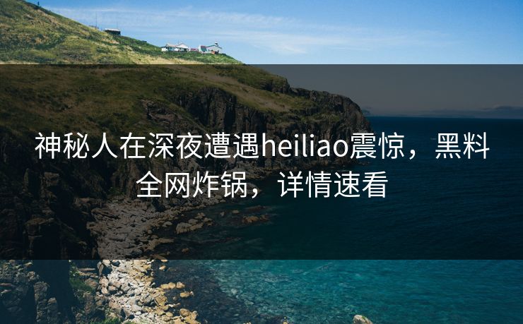 神秘人在深夜遭遇heiliao震惊，黑料全网炸锅，详情速看