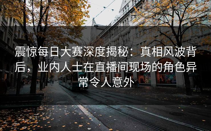 震惊每日大赛深度揭秘：真相风波背后，业内人士在直播间现场的角色异常令人意外