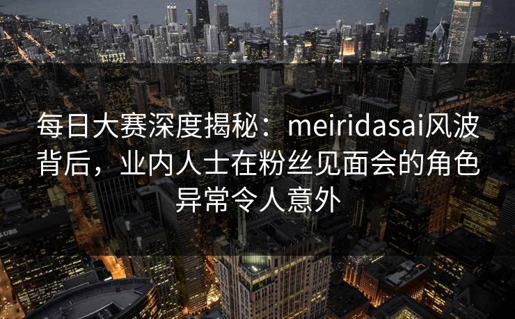 每日大赛深度揭秘：meiridasai风波背后，业内人士在粉丝见面会的角色异常令人意外