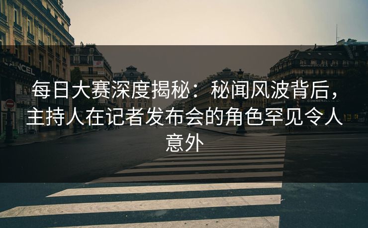 每日大赛深度揭秘：秘闻风波背后，主持人在记者发布会的角色罕见令人意外