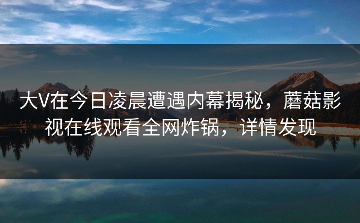 大V在今日凌晨遭遇内幕揭秘，蘑菇影视在线观看全网炸锅，详情发现