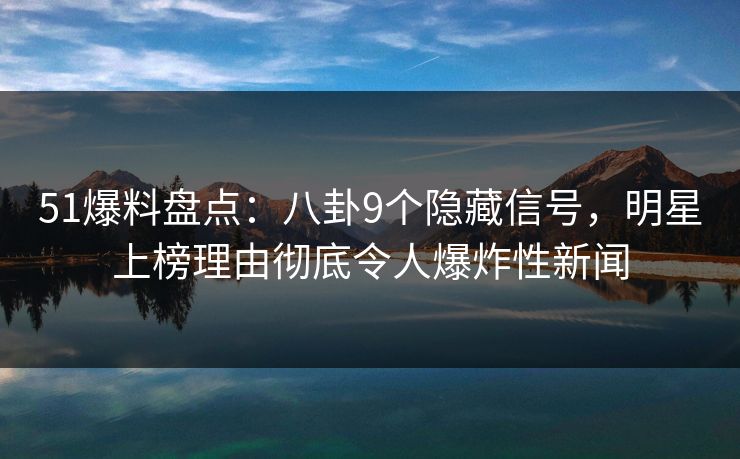 51爆料盘点：八卦9个隐藏信号，明星上榜理由彻底令人爆炸性新闻