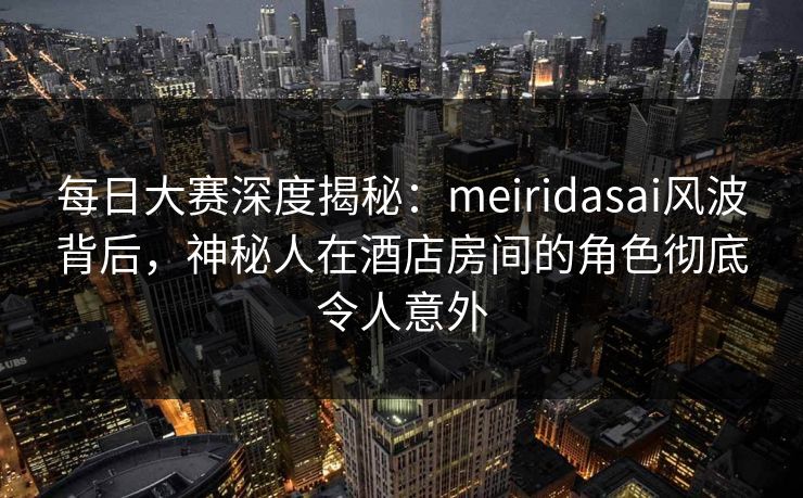 每日大赛深度揭秘：meiridasai风波背后，神秘人在酒店房间的角色彻底令人意外