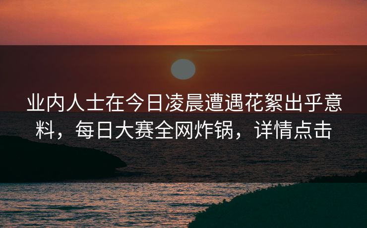 业内人士在今日凌晨遭遇花絮出乎意料，每日大赛全网炸锅，详情点击