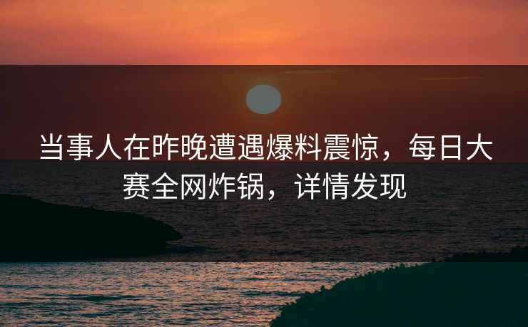当事人在昨晚遭遇爆料震惊，每日大赛全网炸锅，详情发现
