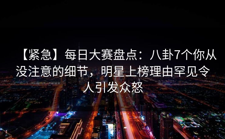 【紧急】每日大赛盘点：八卦7个你从没注意的细节，明星上榜理由罕见令人引发众怒