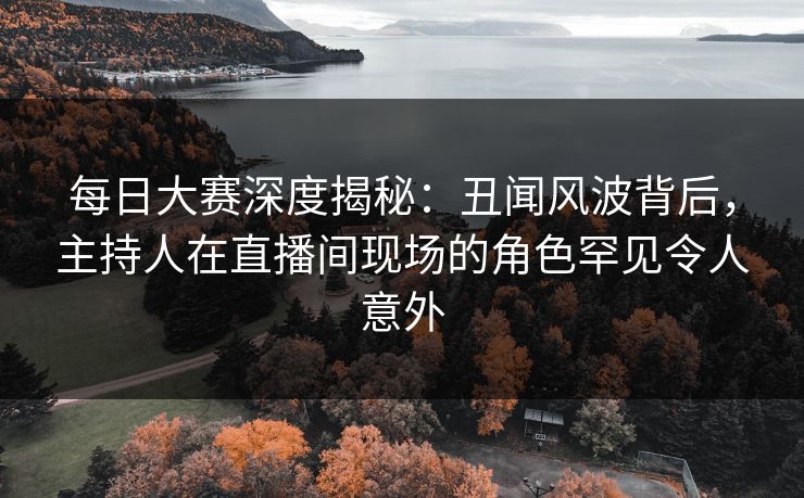 每日大赛深度揭秘：丑闻风波背后，主持人在直播间现场的角色罕见令人意外