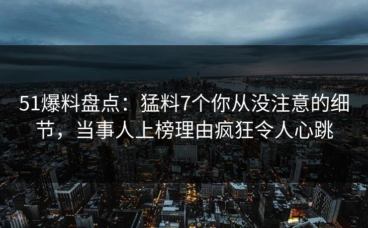 51爆料盘点：猛料7个你从没注意的细节，当事人上榜理由疯狂令人心跳