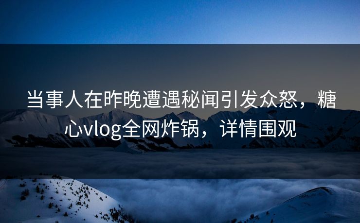 当事人在昨晚遭遇秘闻引发众怒，糖心vlog全网炸锅，详情围观