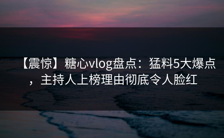 【震惊】糖心vlog盘点：猛料5大爆点，主持人上榜理由彻底令人脸红