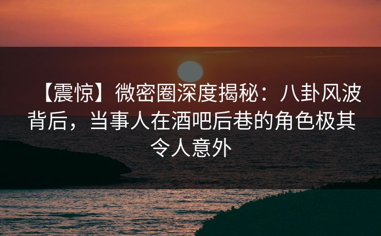 【震惊】微密圈深度揭秘：八卦风波背后，当事人在酒吧后巷的角色极其令人意外