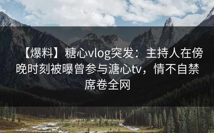 【爆料】糖心vlog突发：主持人在傍晚时刻被曝曾参与溏心tv，情不自禁席卷全网