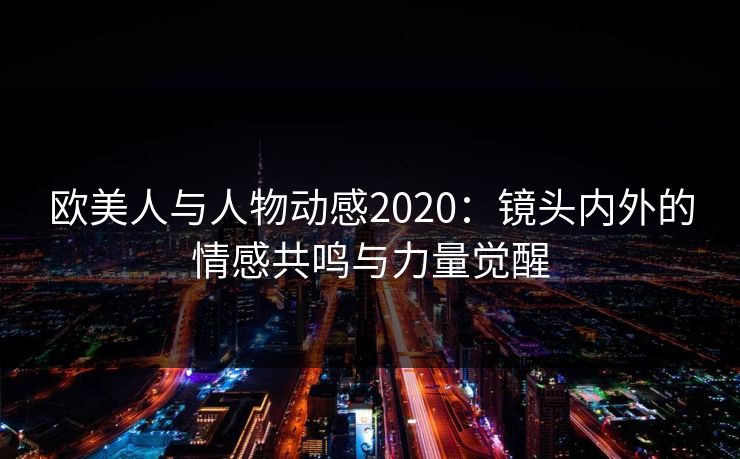 欧美人与人物动感2020:镜头内外的情感共鸣与力量觉醒