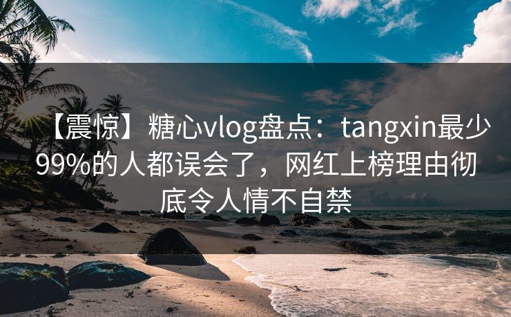 【震惊】糖心vlog盘点：tangxin最少99%的人都误会了，网红上榜理由彻底令人情不自禁
