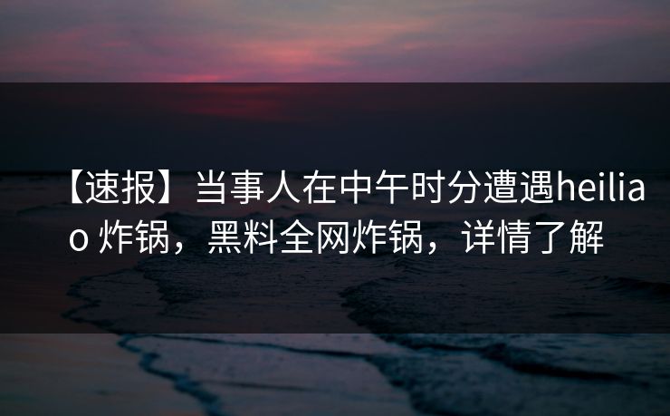【速报】当事人在中午时分遭遇heiliao 炸锅，黑料全网炸锅，详情了解