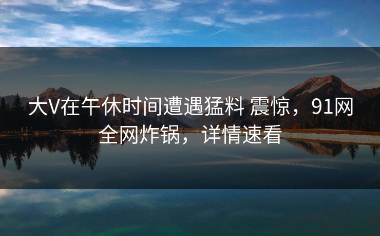 大V在午休时间遭遇猛料 震惊,91网全网炸锅,详情速看