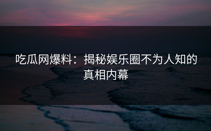 吃瓜网爆料：揭秘娱乐圈不为人知的真相内幕