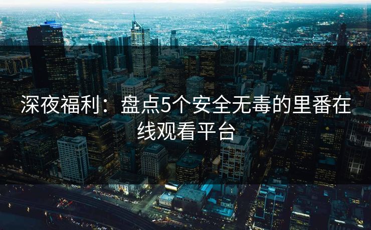 深夜福利：盘点5个安全无毒的里番在线观看平台