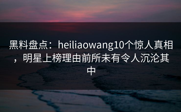 黑料盘点：heiliaowang10个惊人真相，明星上榜理由前所未有令人沉沦其中
