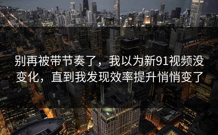 别再被带节奏了，我以为新91视频没变化，直到我发现效率提升悄悄变了