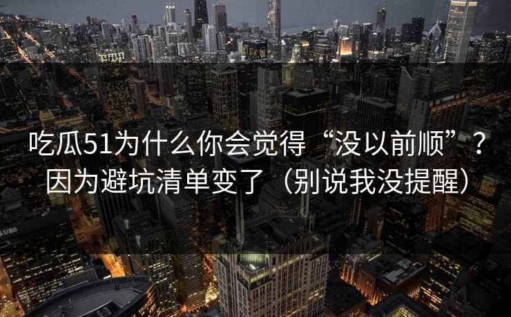 吃瓜51为什么你会觉得“没以前顺”？因为避坑清单变了（别说我没提醒）
