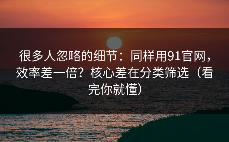 很多人忽略的细节：同样用91官网，效率差一倍？核心差在分类筛选（看完你就懂）