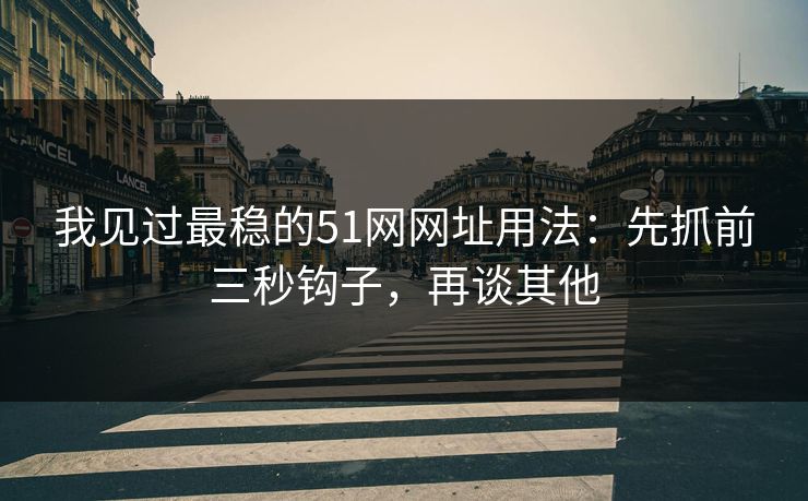 我见过最稳的51网网址用法：先抓前三秒钩子，再谈其他