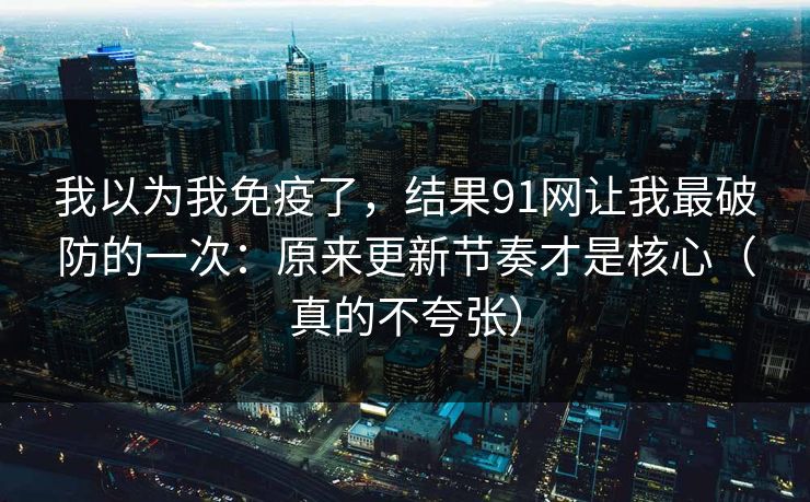 我以为我免疫了，结果91网让我最破防的一次：原来更新节奏才是核心（真的不夸张）