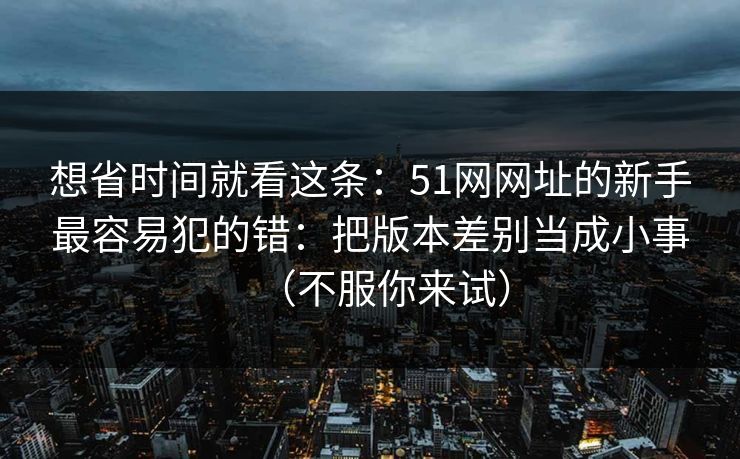 想省时间就看这条：51网网址的新手最容易犯的错：把版本差别当成小事（不服你来试）