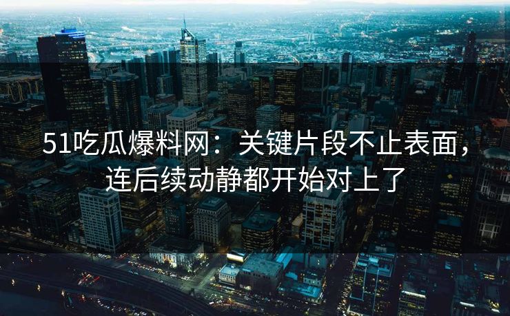 51吃瓜爆料网：关键片段不止表面，连后续动静都开始对上了